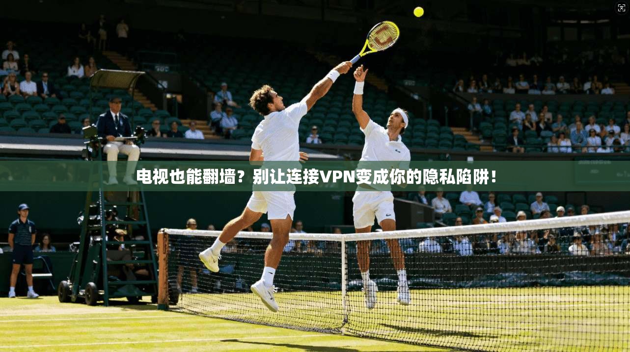 电视也能翻墙？别让连接VPN变成你的隐私陷阱！