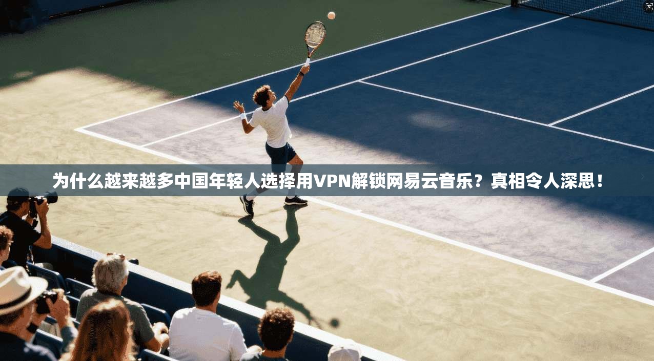 为什么越来越多中国年轻人选择用VPN解锁网易云音乐？真相令人深思！