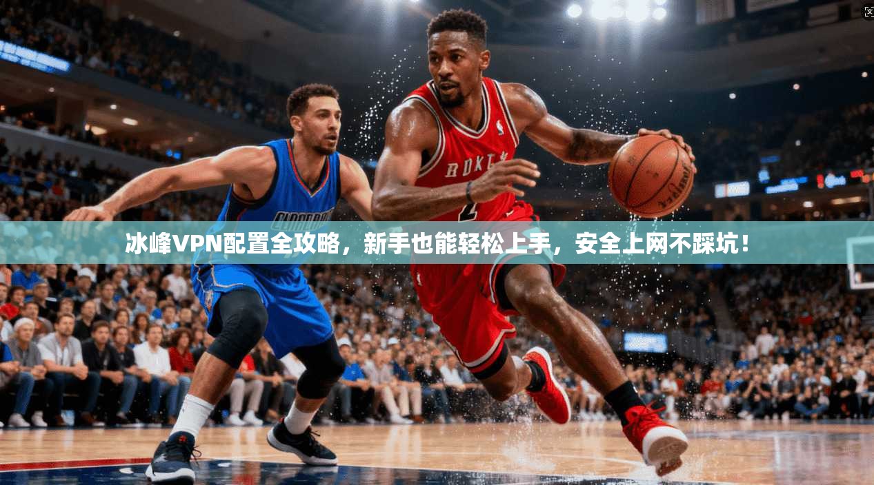 冰峰VPN配置全攻略，新手也能轻松上手，安全上网不踩坑！