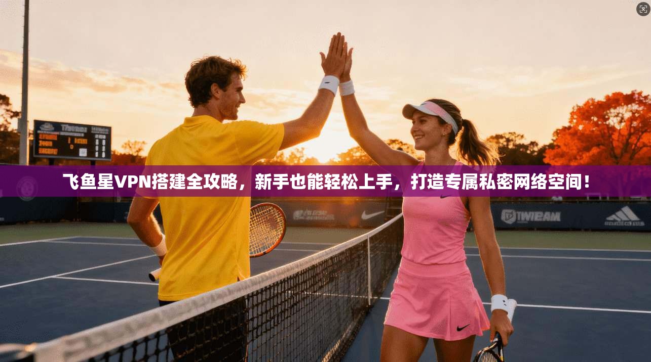 飞鱼星VPN搭建全攻略，新手也能轻松上手，打造专属私密网络空间！