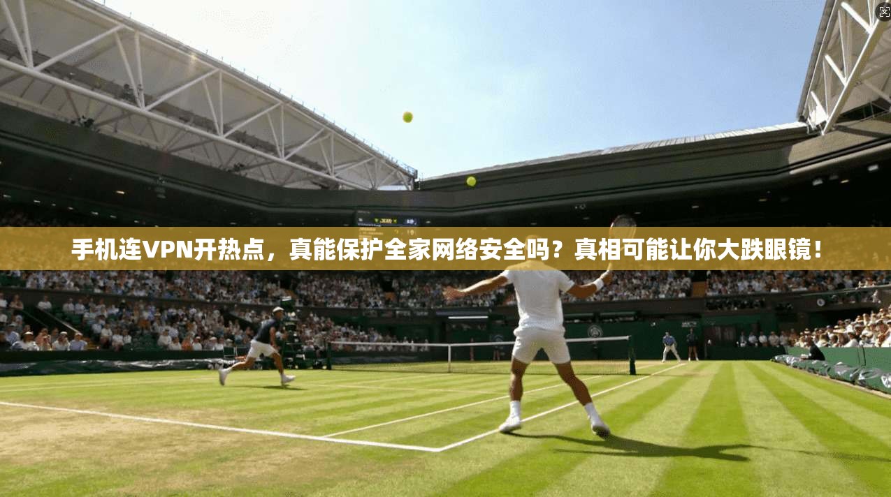 手机连VPN开热点，真能保护全家网络安全吗？真相可能让你大跌眼镜！