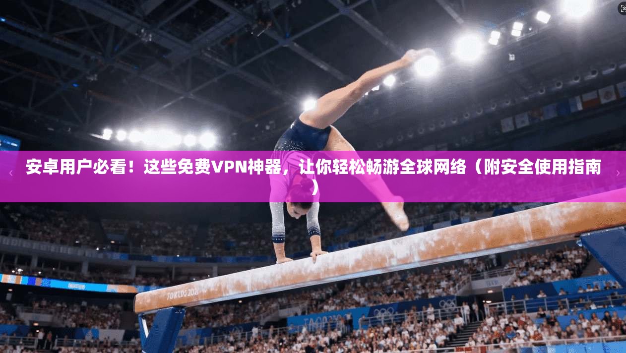 安卓用户必看！这些免费VPN神器，让你轻松畅游全球网络（附安全使用指南）