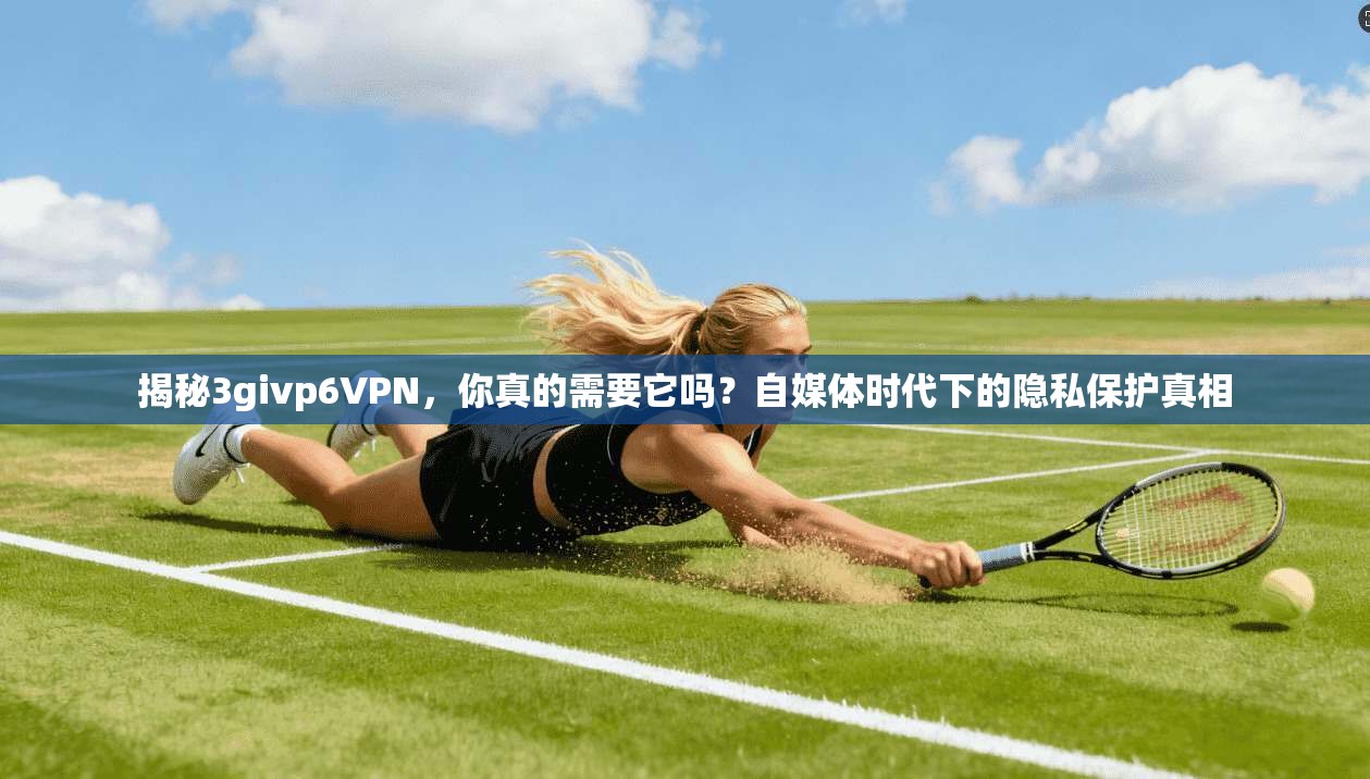 揭秘3givp6VPN，你真的需要它吗？自媒体时代下的隐私保护真相