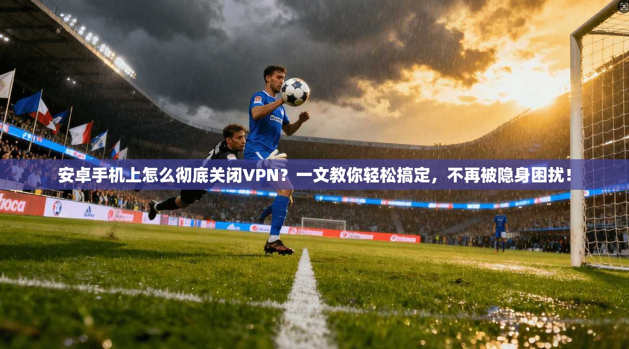 安卓手机上怎么彻底关闭VPN？一文教你轻松搞定，不再被隐身困扰！