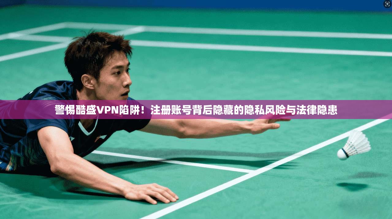 警惕酷盛VPN陷阱！注册账号背后隐藏的隐私风险与法律隐患