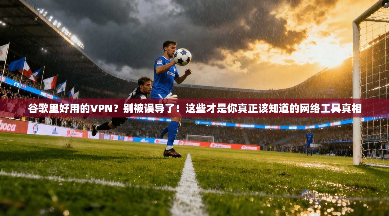 谷歌里好用的VPN？别被误导了！这些才是你真正该知道的网络工具真相