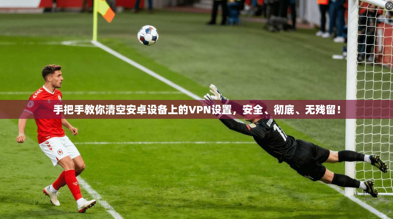 手把手教你清空安卓设备上的VPN设置，安全、彻底、无残留！