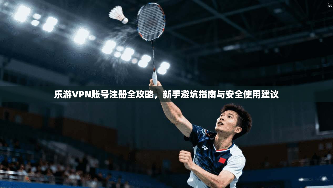 乐游VPN账号注册全攻略，新手避坑指南与安全使用建议