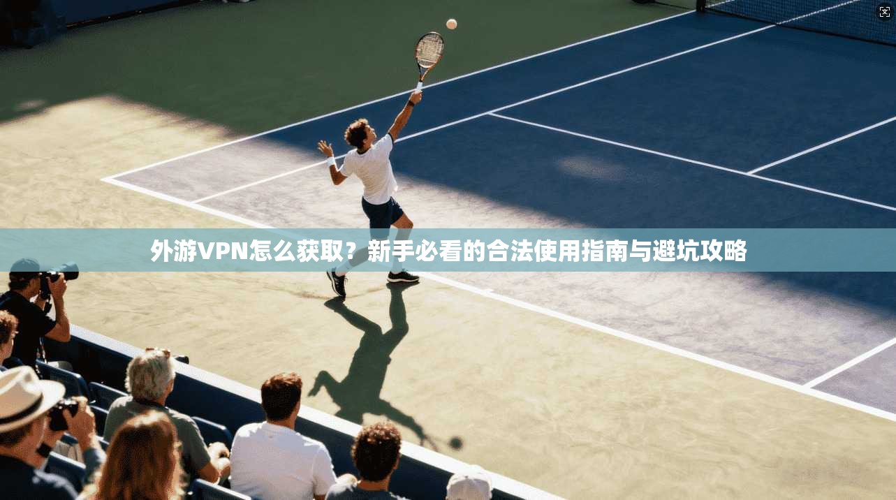 外游VPN怎么获取？新手必看的合法使用指南与避坑攻略