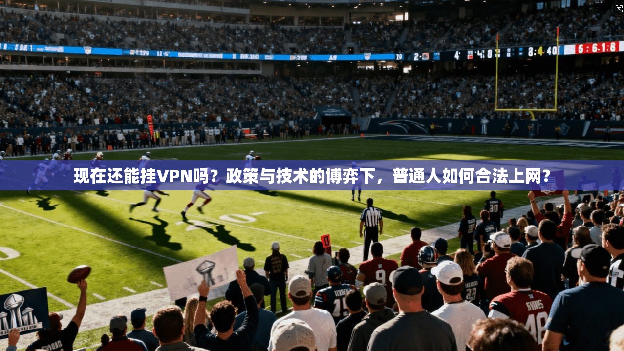 现在还能挂VPN吗？政策与技术的博弈下，普通人如何合法上网？