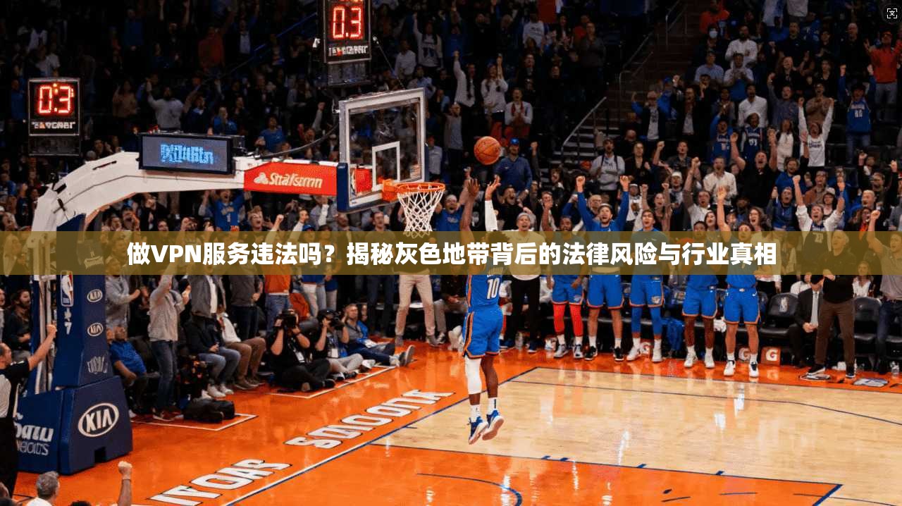 做VPN服务违法吗？揭秘灰色地带背后的法律风险与行业真相