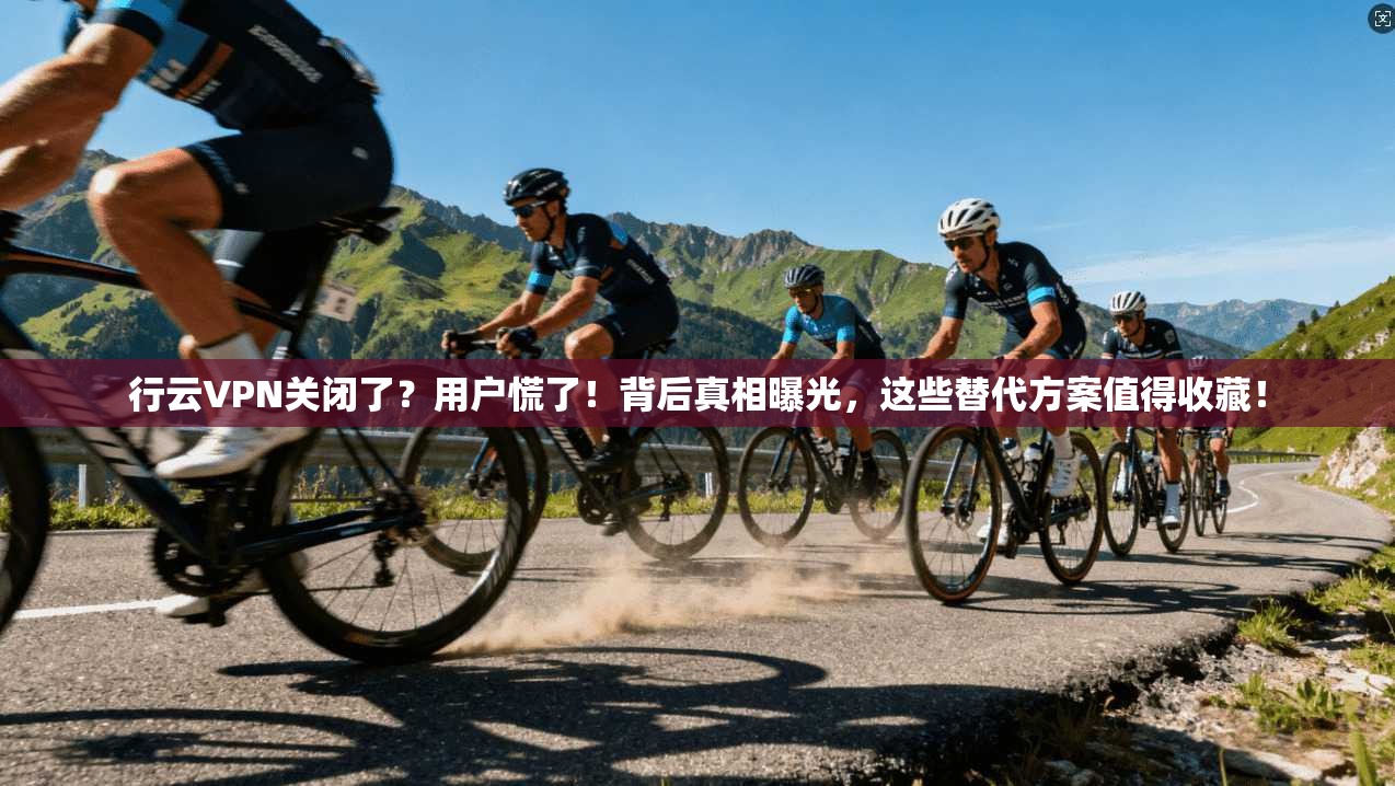 行云VPN关闭了？用户慌了！背后真相曝光，这些替代方案值得收藏！