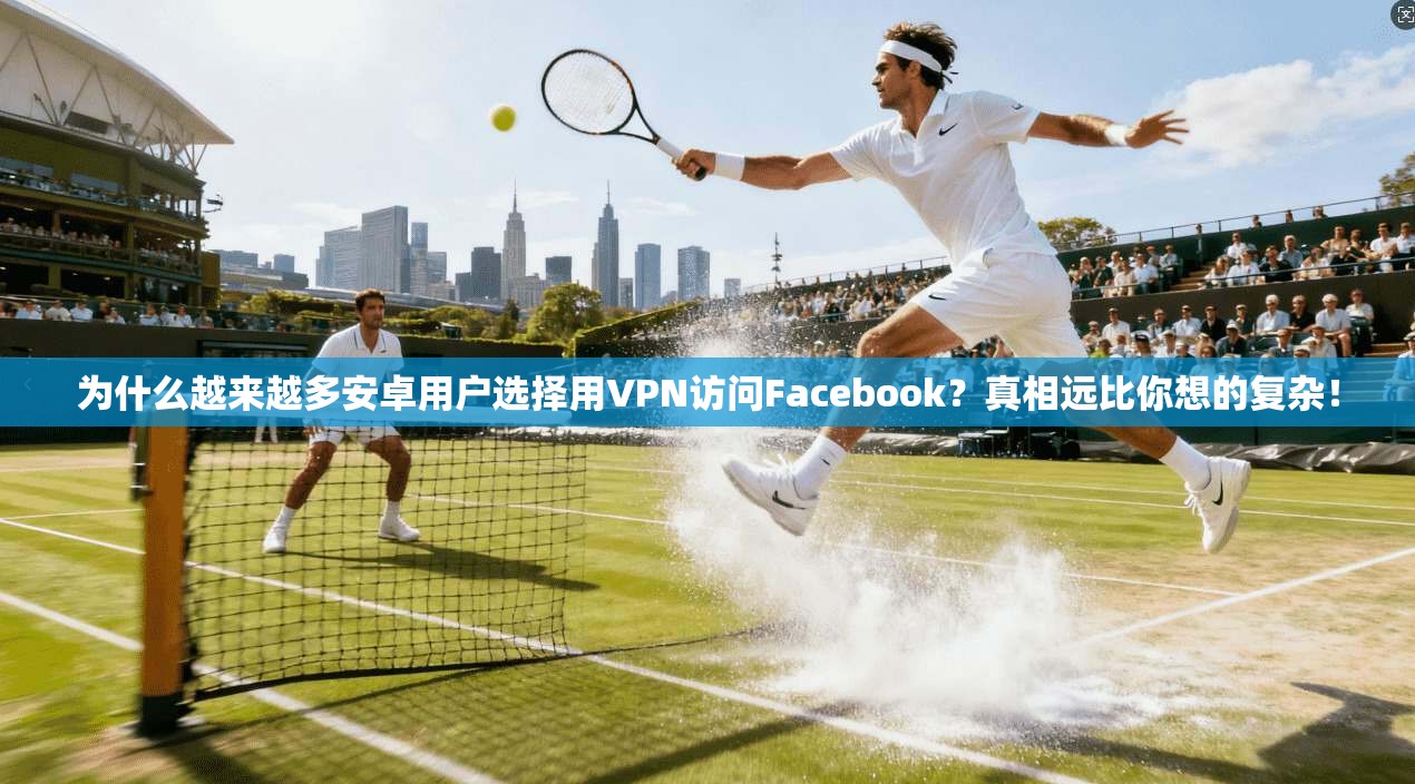 为什么越来越多安卓用户选择用VPN访问Facebook？真相远比你想的复杂！