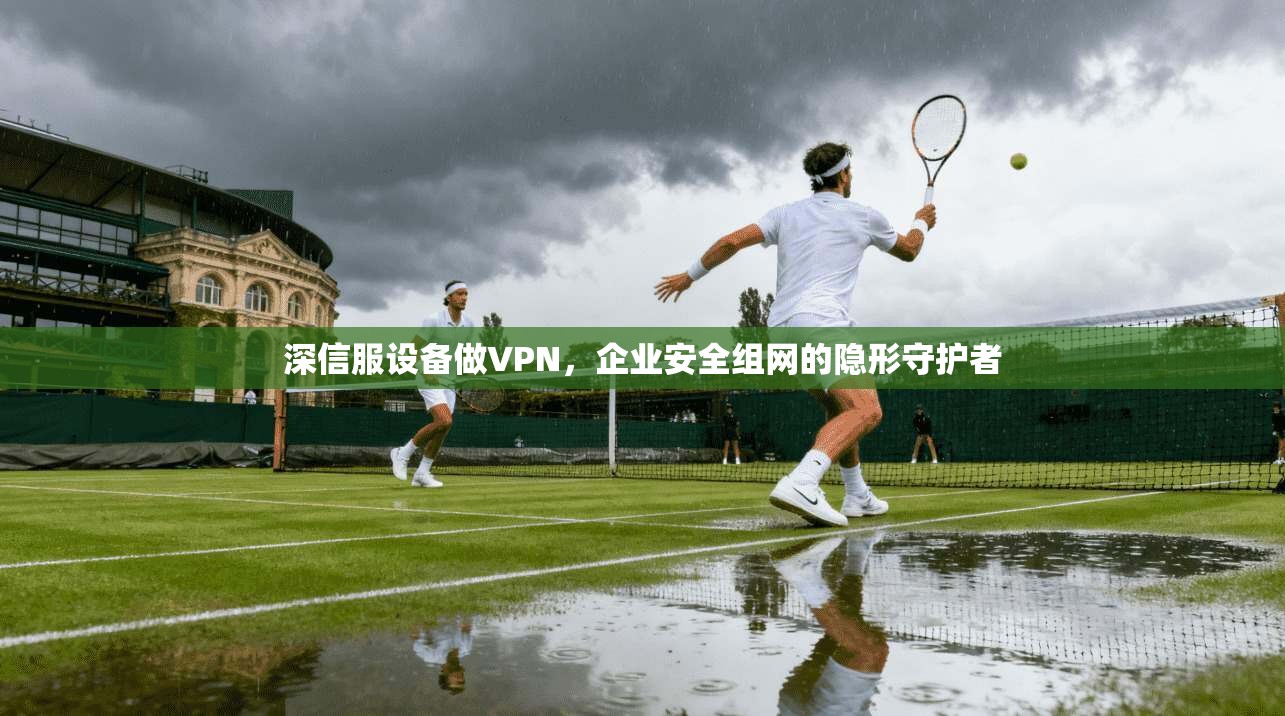 深信服设备做VPN，企业安全组网的隐形守护者