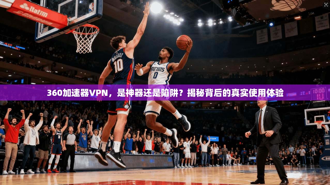 360加速器VPN，是神器还是陷阱？揭秘背后的真实使用体验