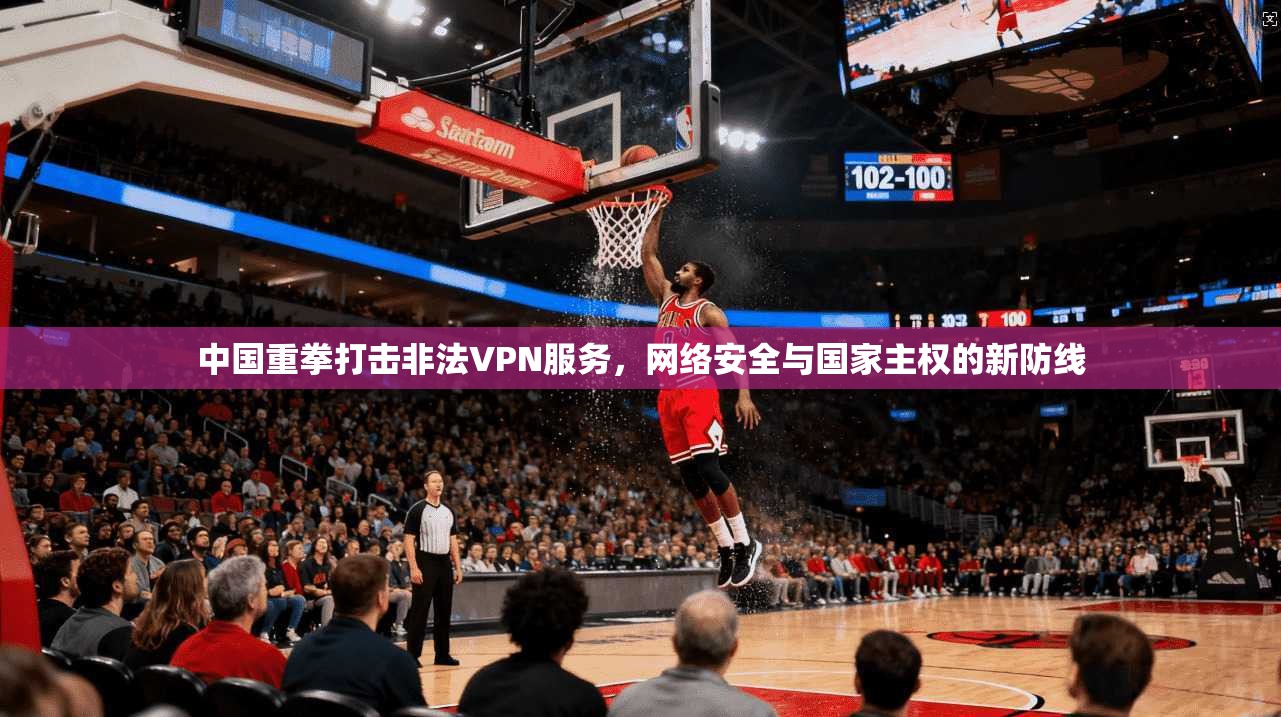 中国重拳打击非法VPN服务，网络安全与国家主权的新防线