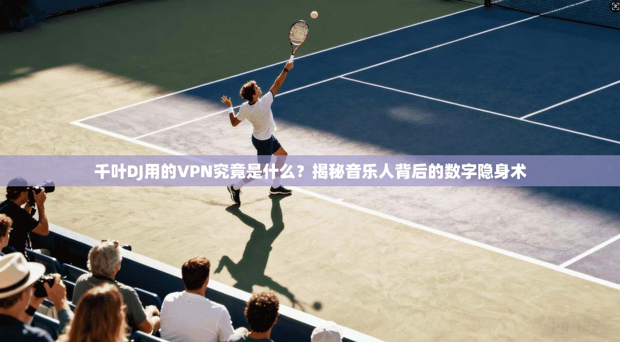 千叶DJ用的VPN究竟是什么？揭秘音乐人背后的数字隐身术