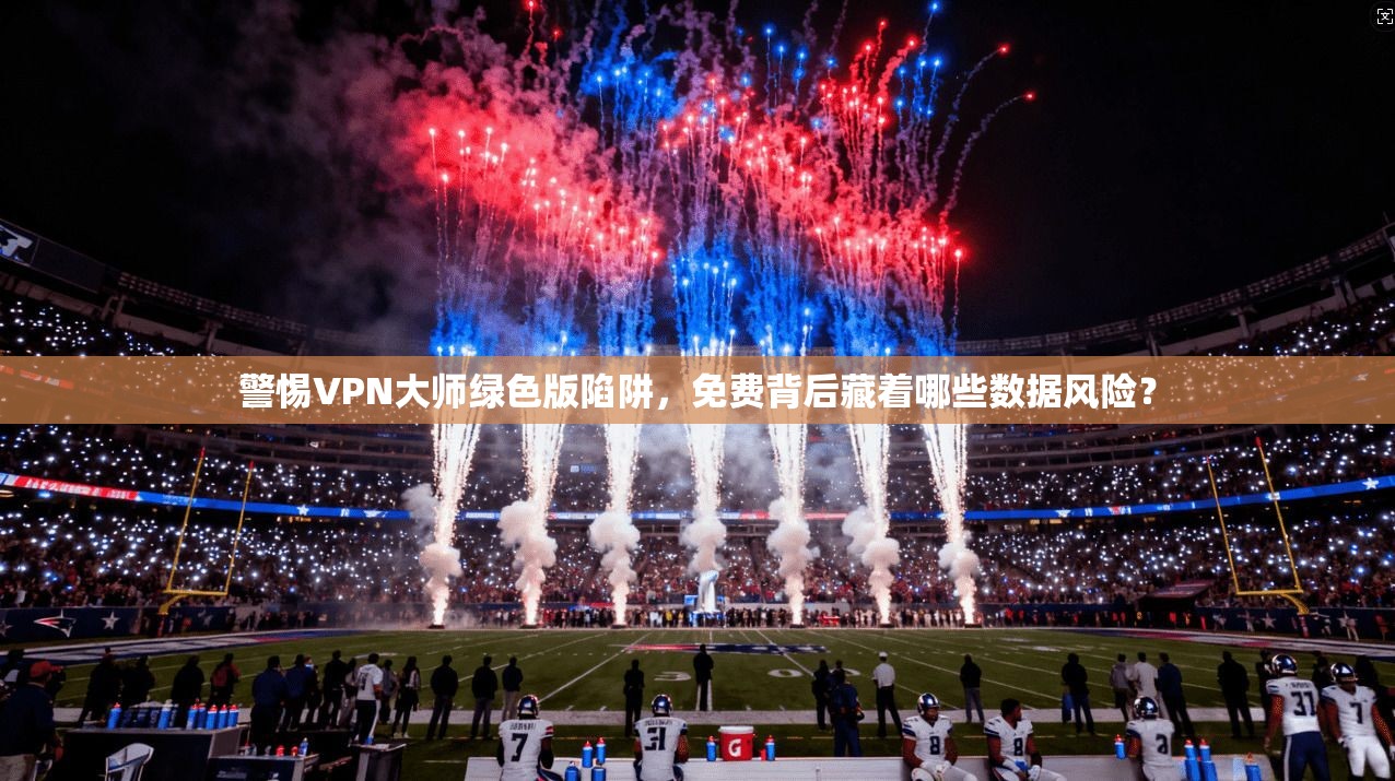 警惕VPN大师绿色版陷阱，免费背后藏着哪些数据风险？