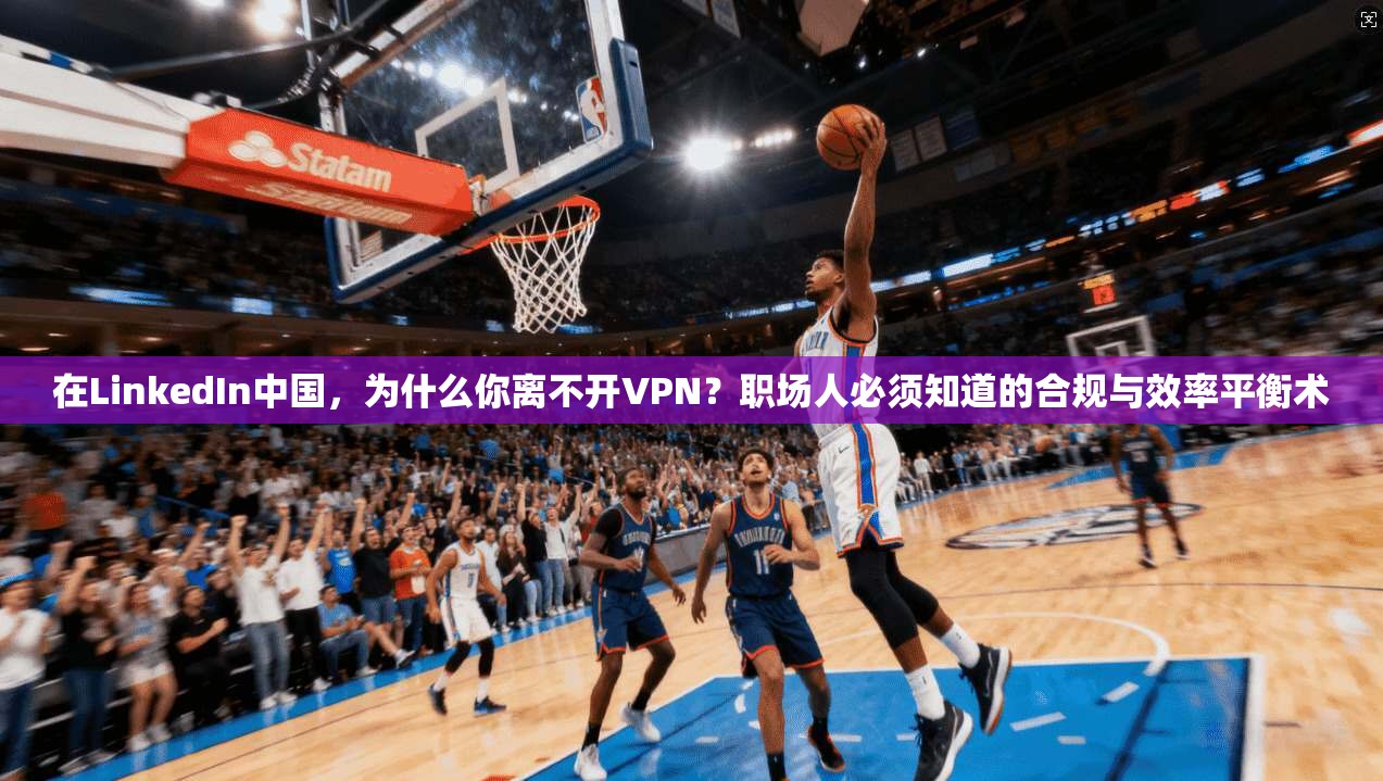 在LinkedIn中国，为什么你离不开VPN？职场人必须知道的合规与效率平衡术