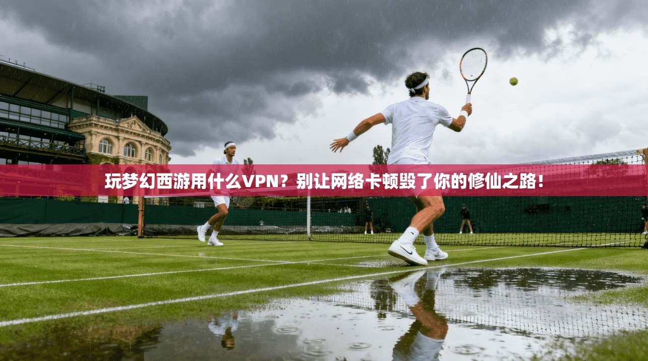玩梦幻西游用什么VPN？别让网络卡顿毁了你的修仙之路！