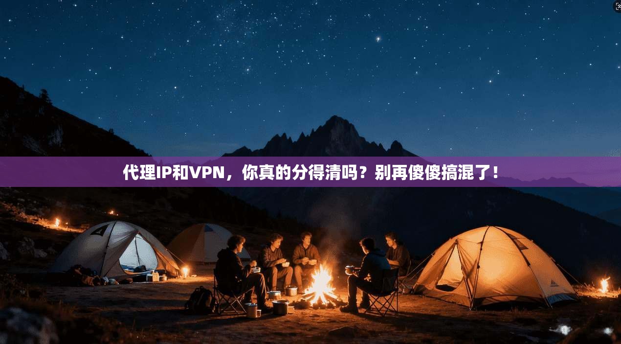 代理IP和VPN，你真的分得清吗？别再傻傻搞混了！