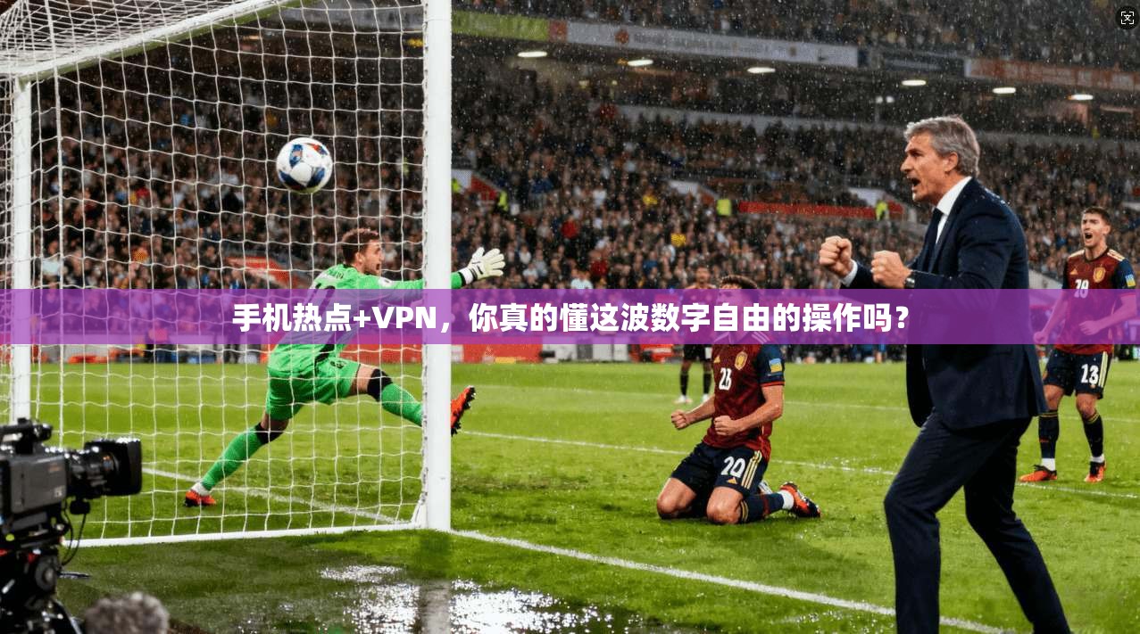 手机热点+VPN，你真的懂这波数字自由的操作吗？