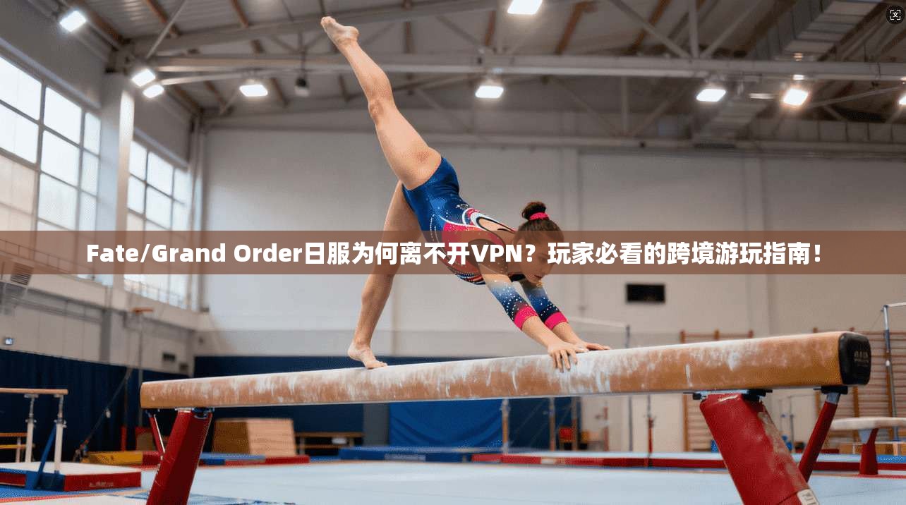 Fate/Grand Order日服为何离不开VPN？玩家必看的跨境游玩指南！