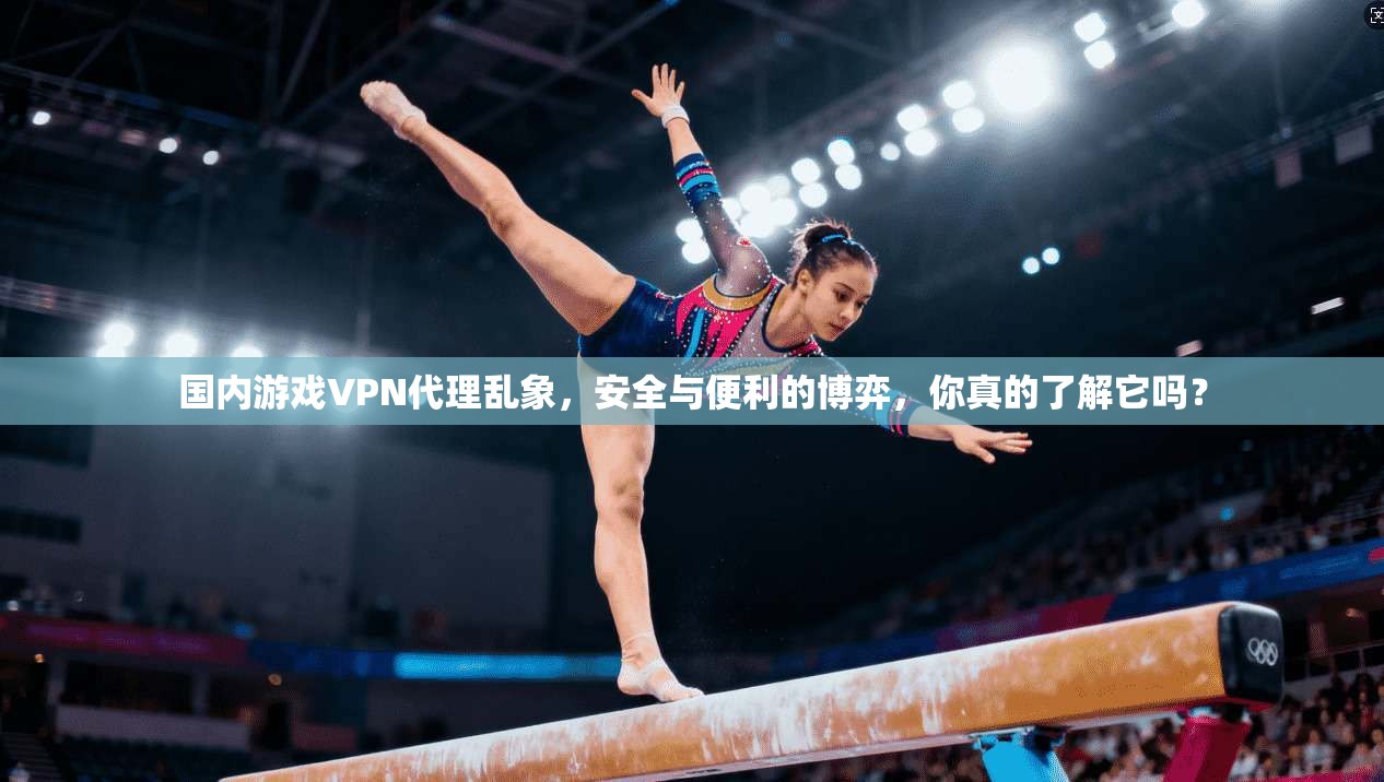 国内游戏VPN代理乱象，安全与便利的博弈，你真的了解它吗？