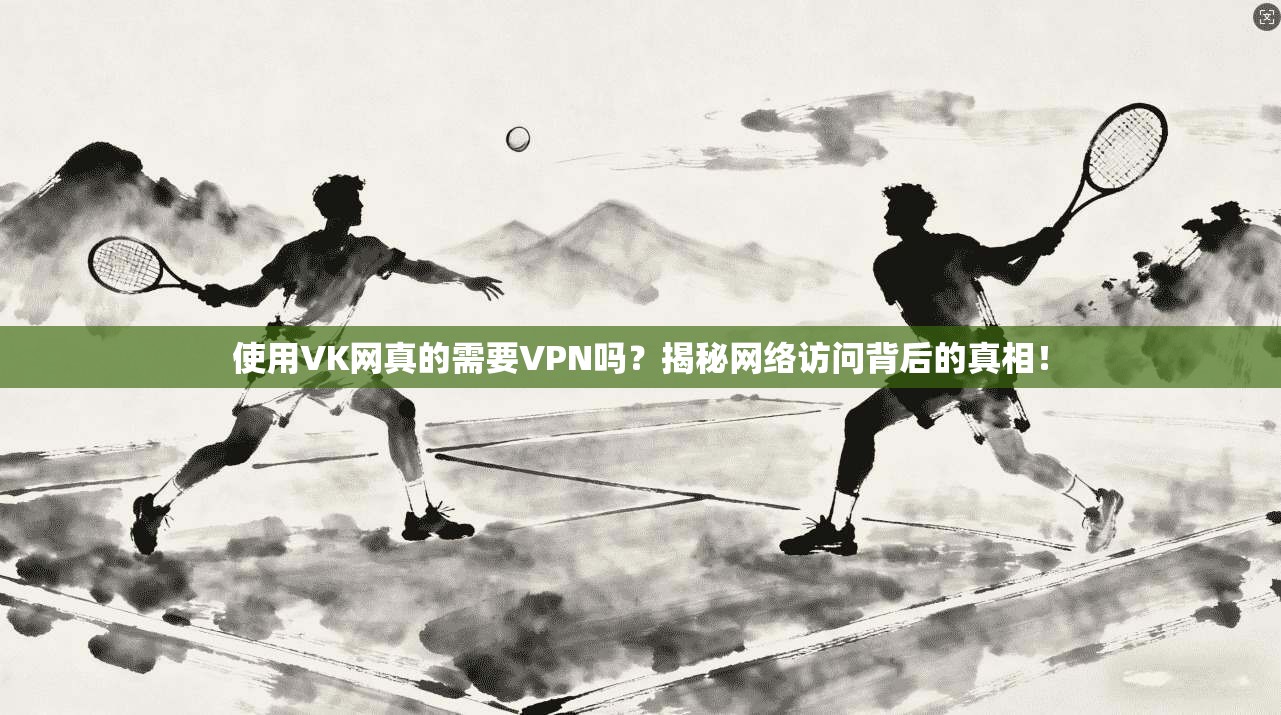 使用VK网真的需要VPN吗？揭秘网络访问背后的真相！
