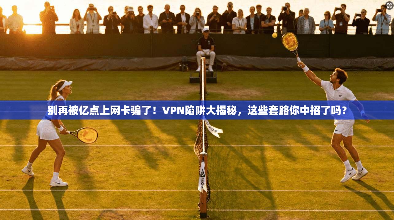 别再被亿点上网卡骗了！VPN陷阱大揭秘，这些套路你中招了吗？