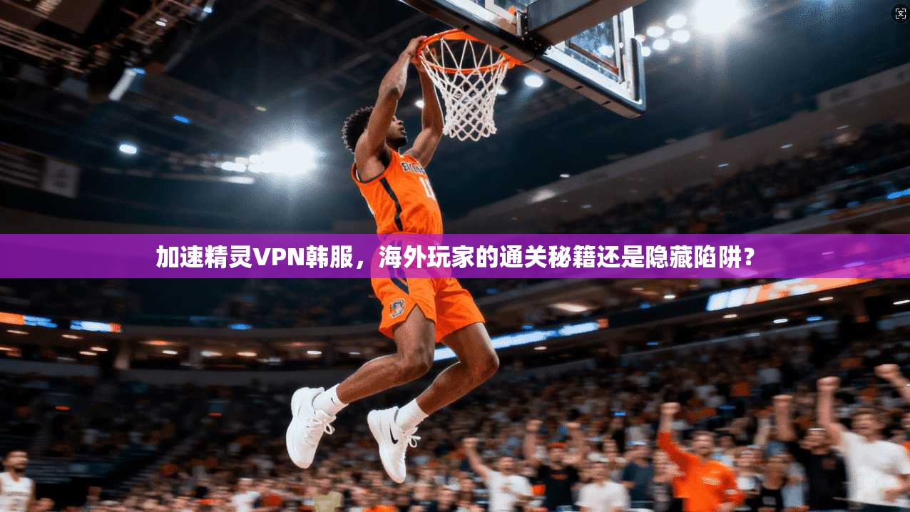 加速精灵VPN韩服，海外玩家的通关秘籍还是隐藏陷阱？