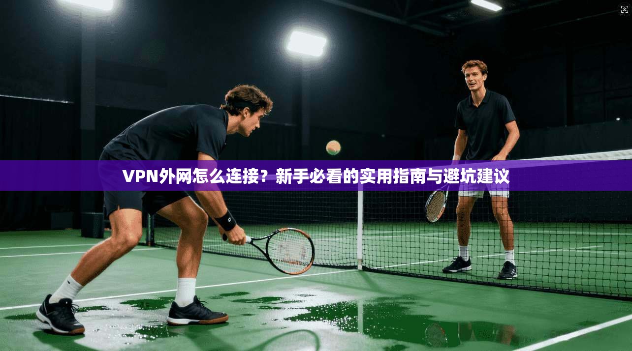 VPN外网怎么连接？新手必看的实用指南与避坑建议