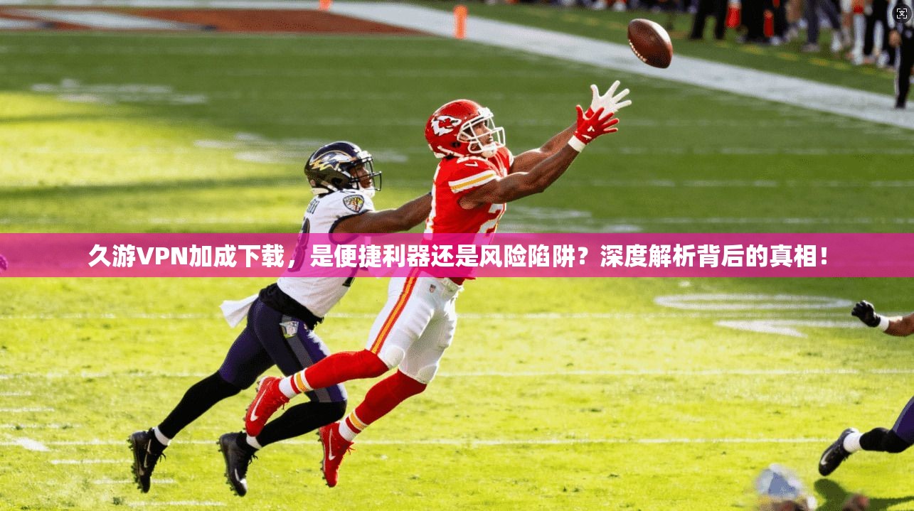 久游VPN加成下载，是便捷利器还是风险陷阱？深度解析背后的真相！