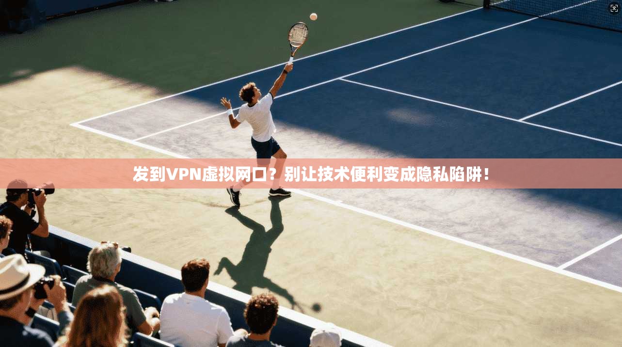 发到VPN虚拟网口？别让技术便利变成隐私陷阱！