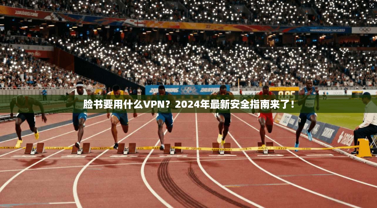 脸书要用什么VPN？2024年最新安全指南来了！
