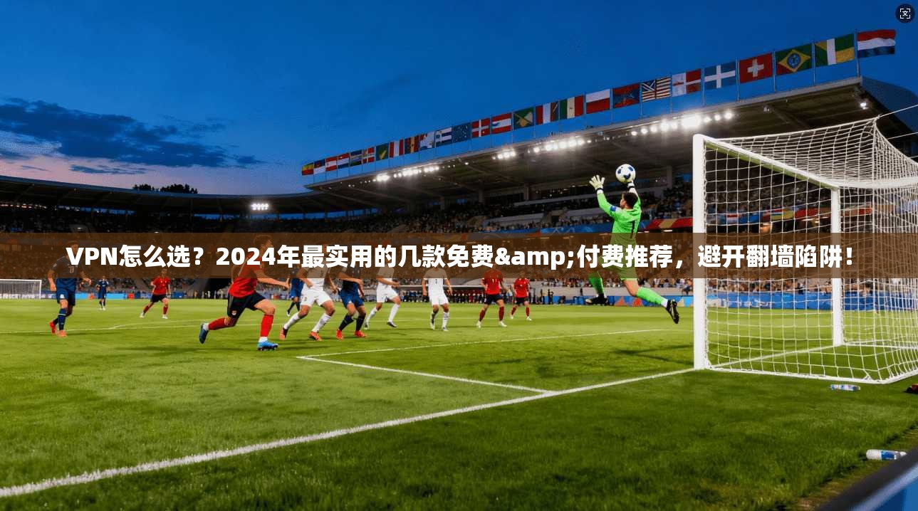VPN怎么选？2024年最实用的几款免费&付费推荐，避开翻墙陷阱！