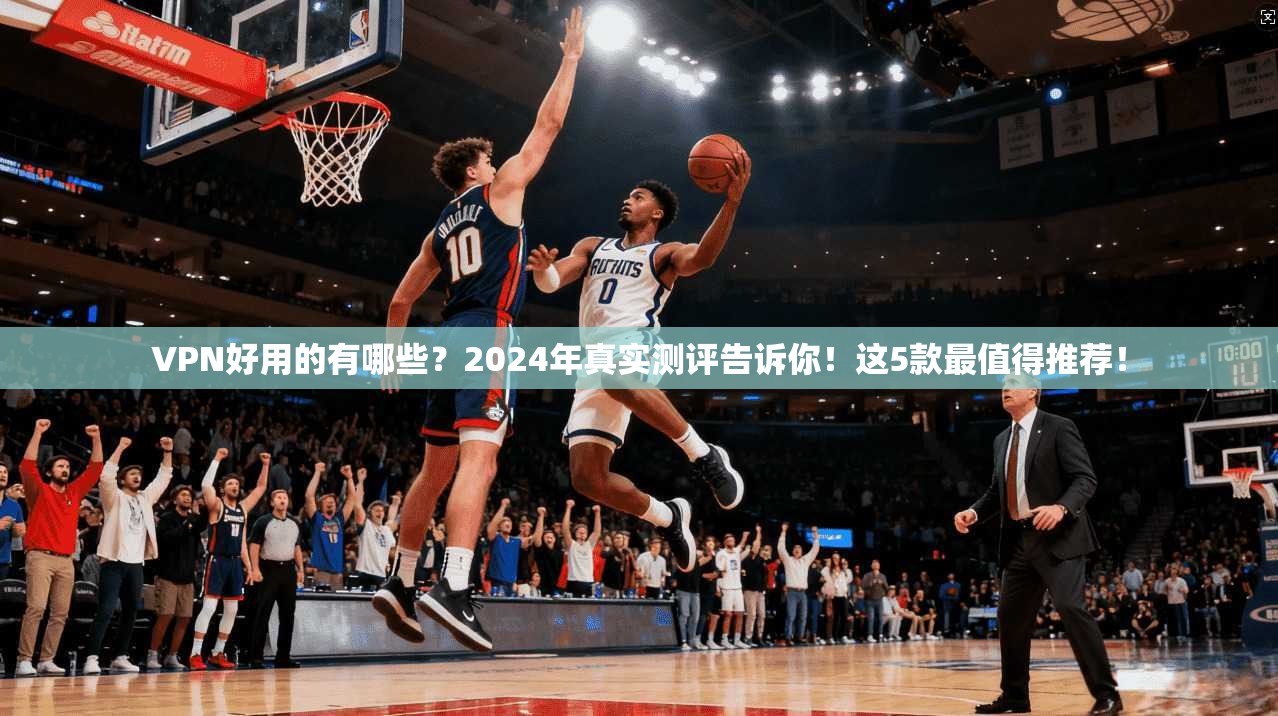 VPN好用的有哪些？2024年真实测评告诉你！这5款最值得推荐！
