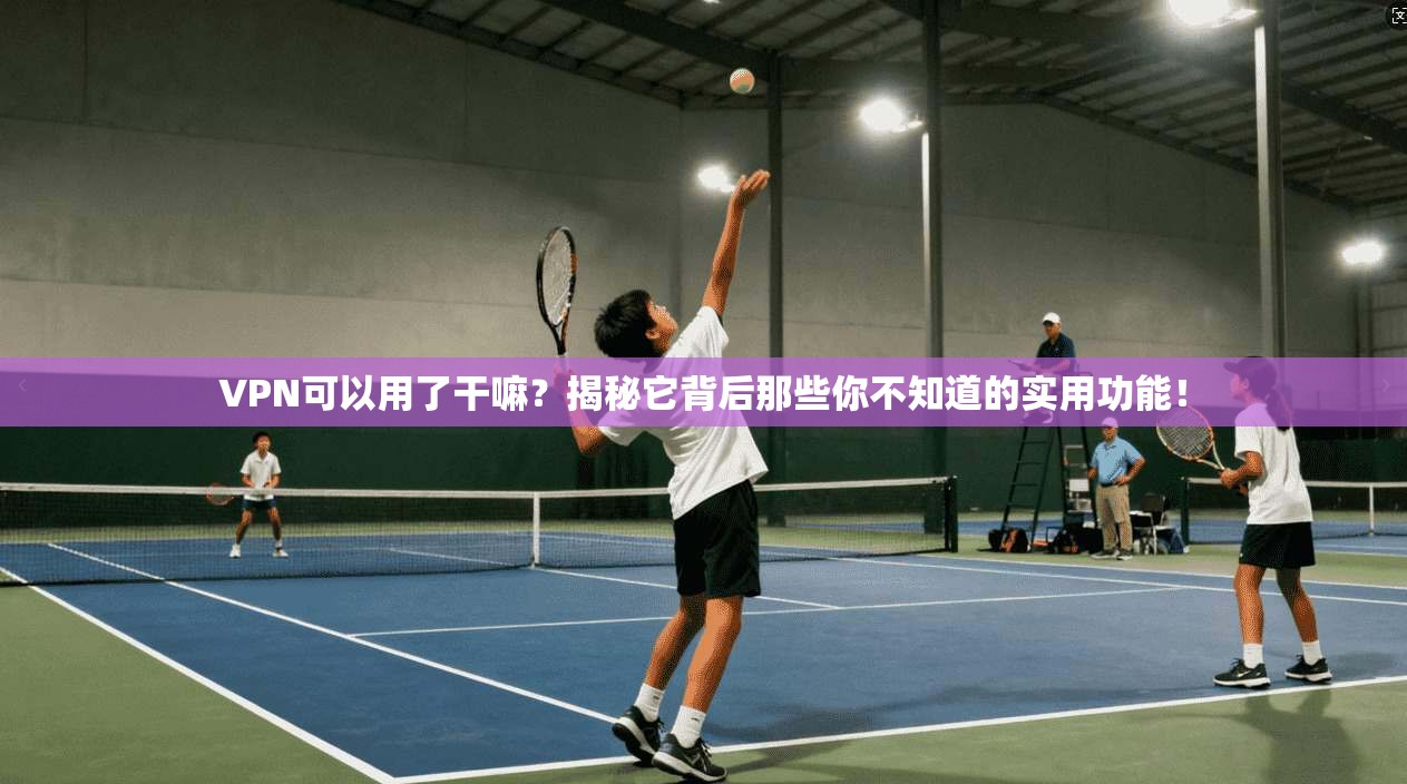 VPN可以用了干嘛？揭秘它背后那些你不知道的实用功能！