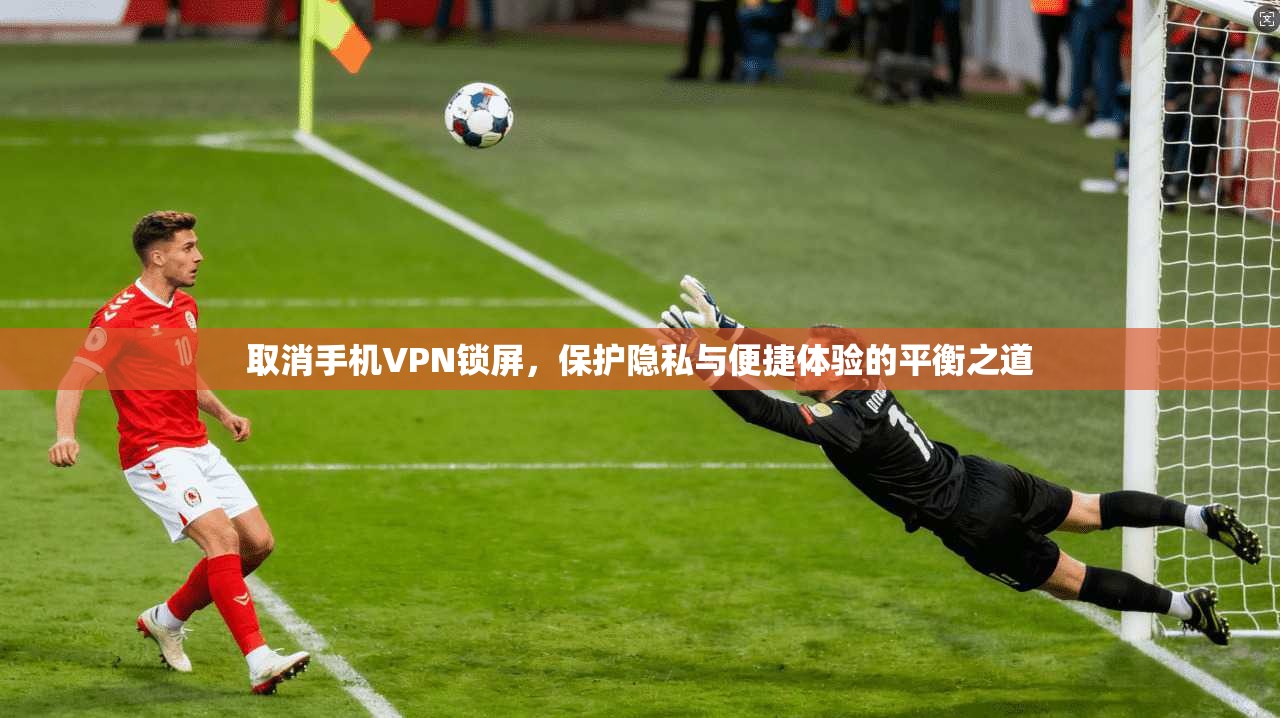 取消手机VPN锁屏，保护隐私与便捷体验的平衡之道