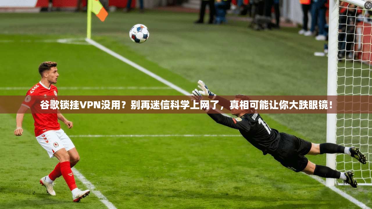 谷歌锁挂VPN没用？别再迷信科学上网了，真相可能让你大跌眼镜！