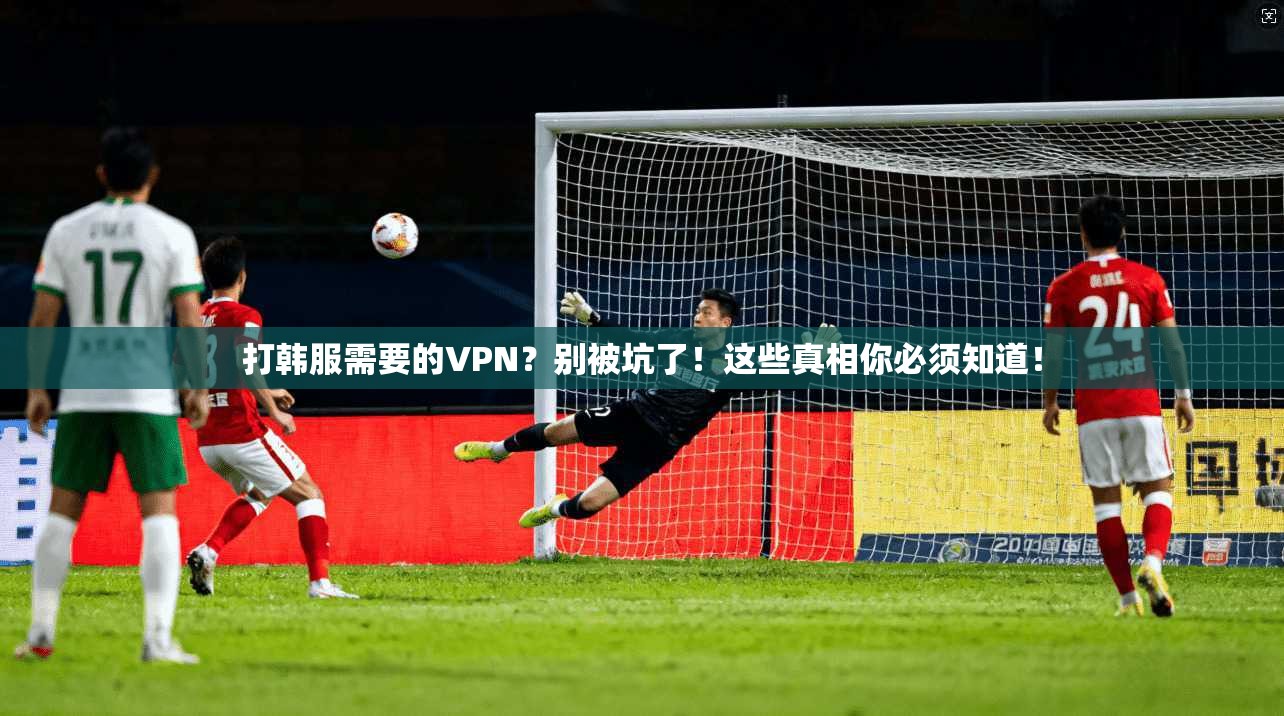 打韩服需要的VPN？别被坑了！这些真相你必须知道！
