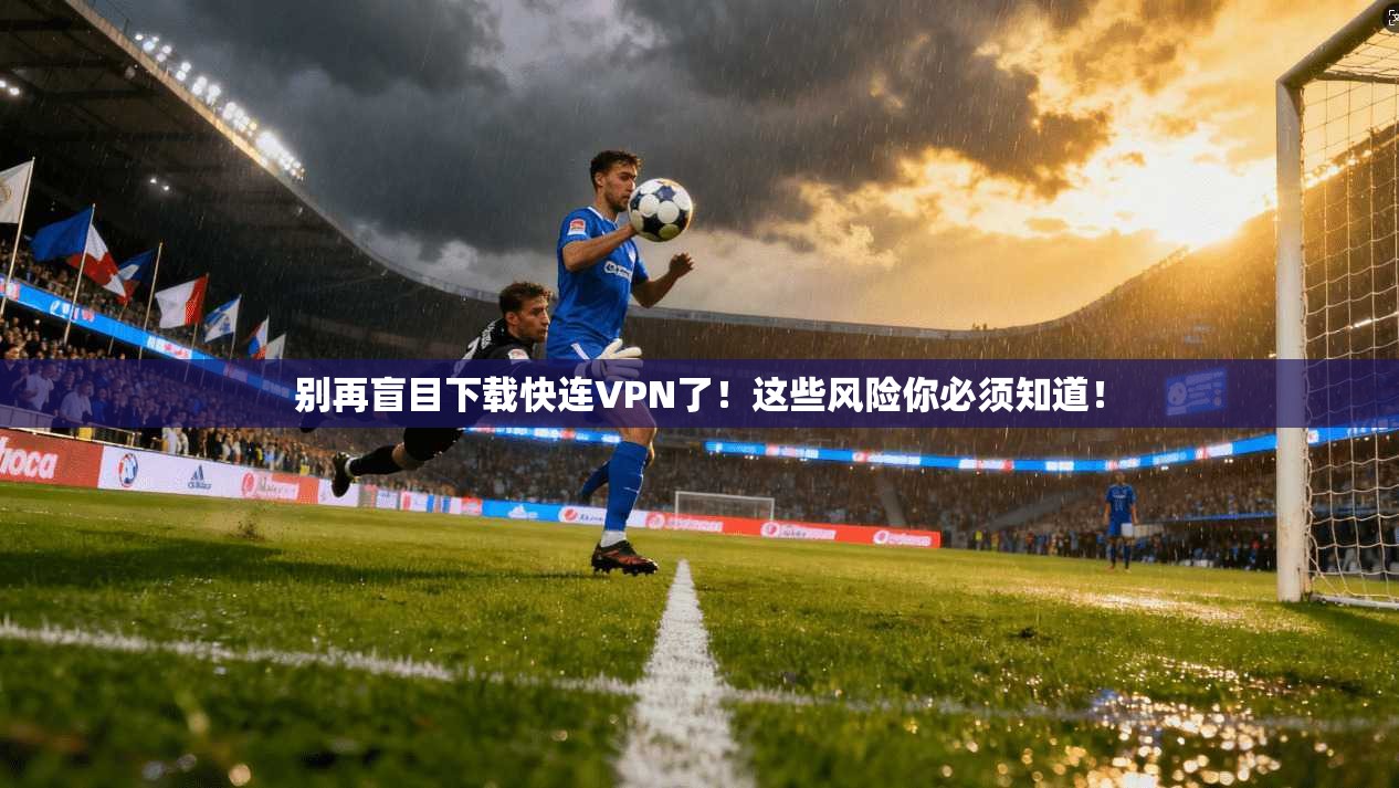 别再盲目下载快连VPN了！这些风险你必须知道！
