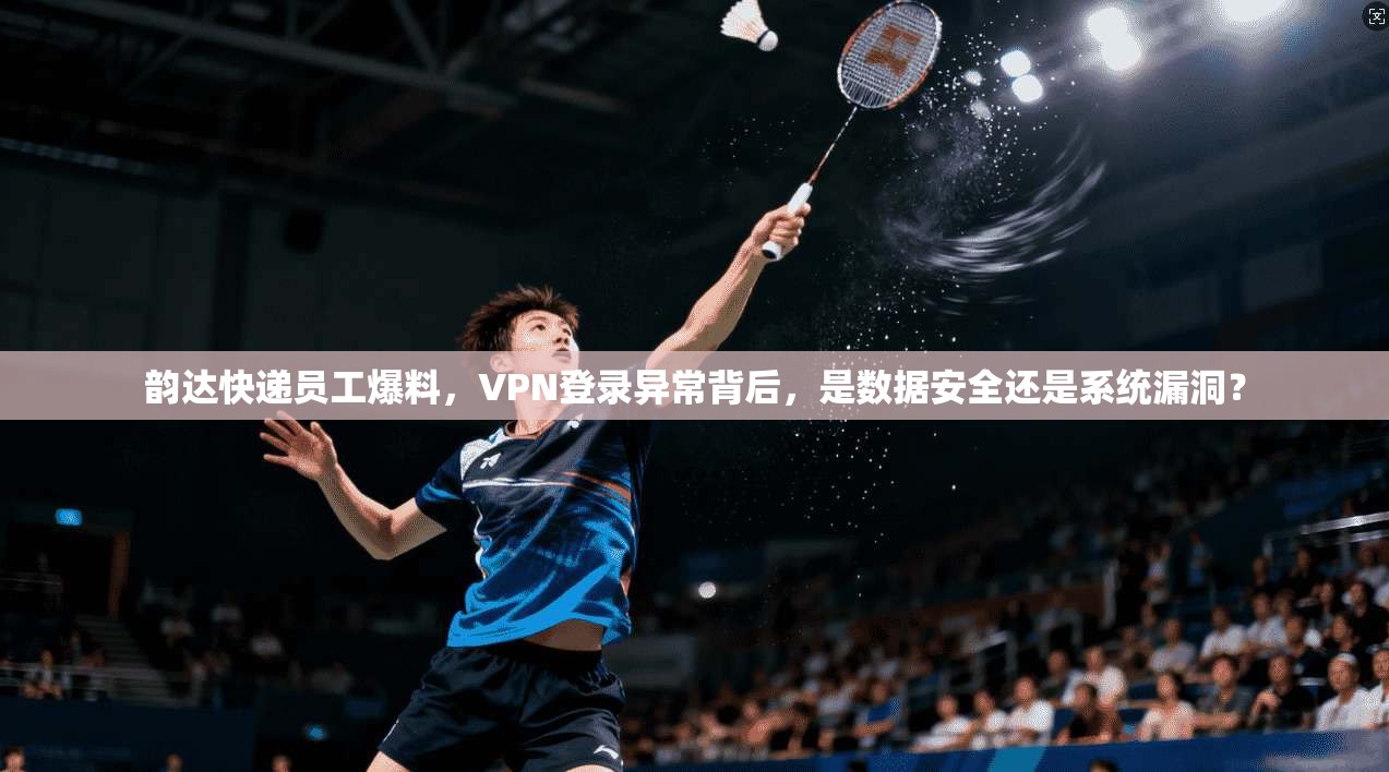 韵达快递员工爆料，VPN登录异常背后，是数据安全还是系统漏洞？