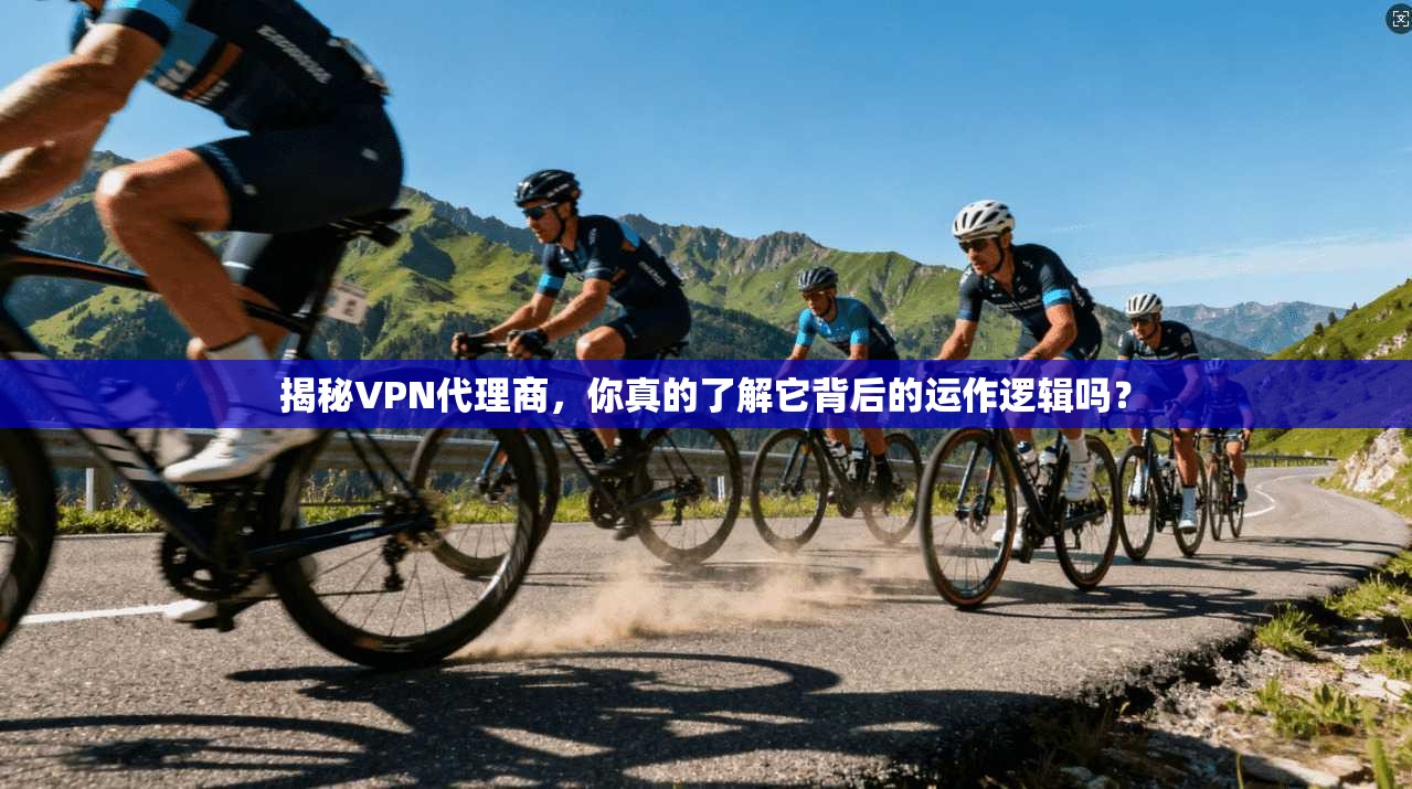 揭秘VPN代理商，你真的了解它背后的运作逻辑吗？