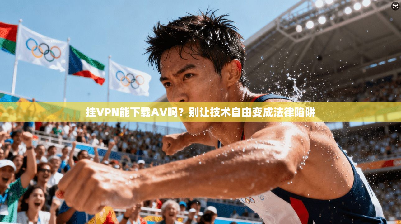 挂VPN能下载AV吗？别让技术自由变成法律陷阱