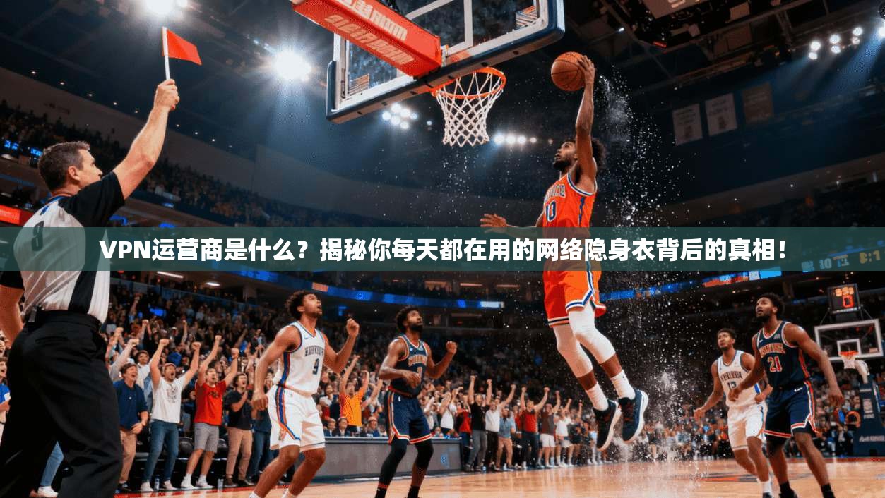 VPN运营商是什么？揭秘你每天都在用的网络隐身衣背后的真相！