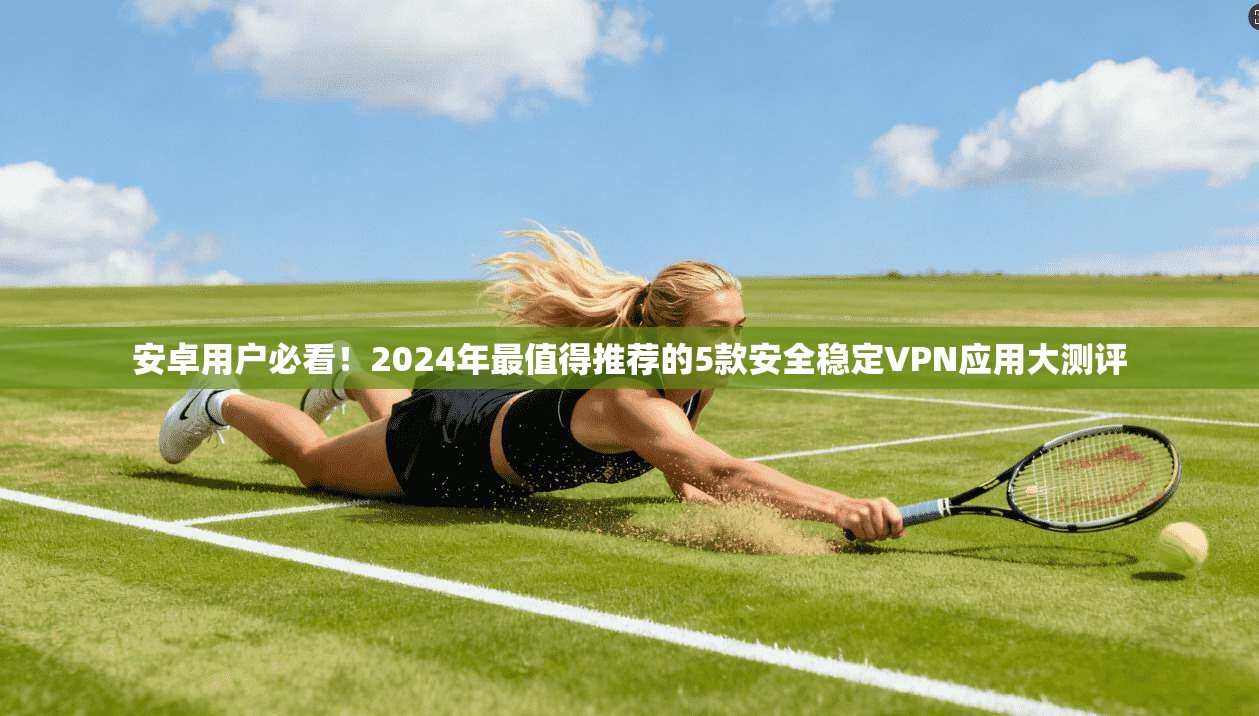 安卓用户必看！2024年最值得推荐的5款安全稳定VPN应用大测评