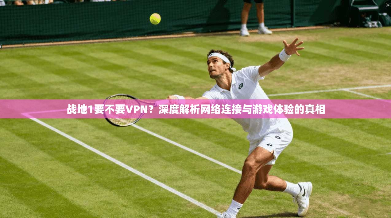 战地1要不要VPN？深度解析网络连接与游戏体验的真相