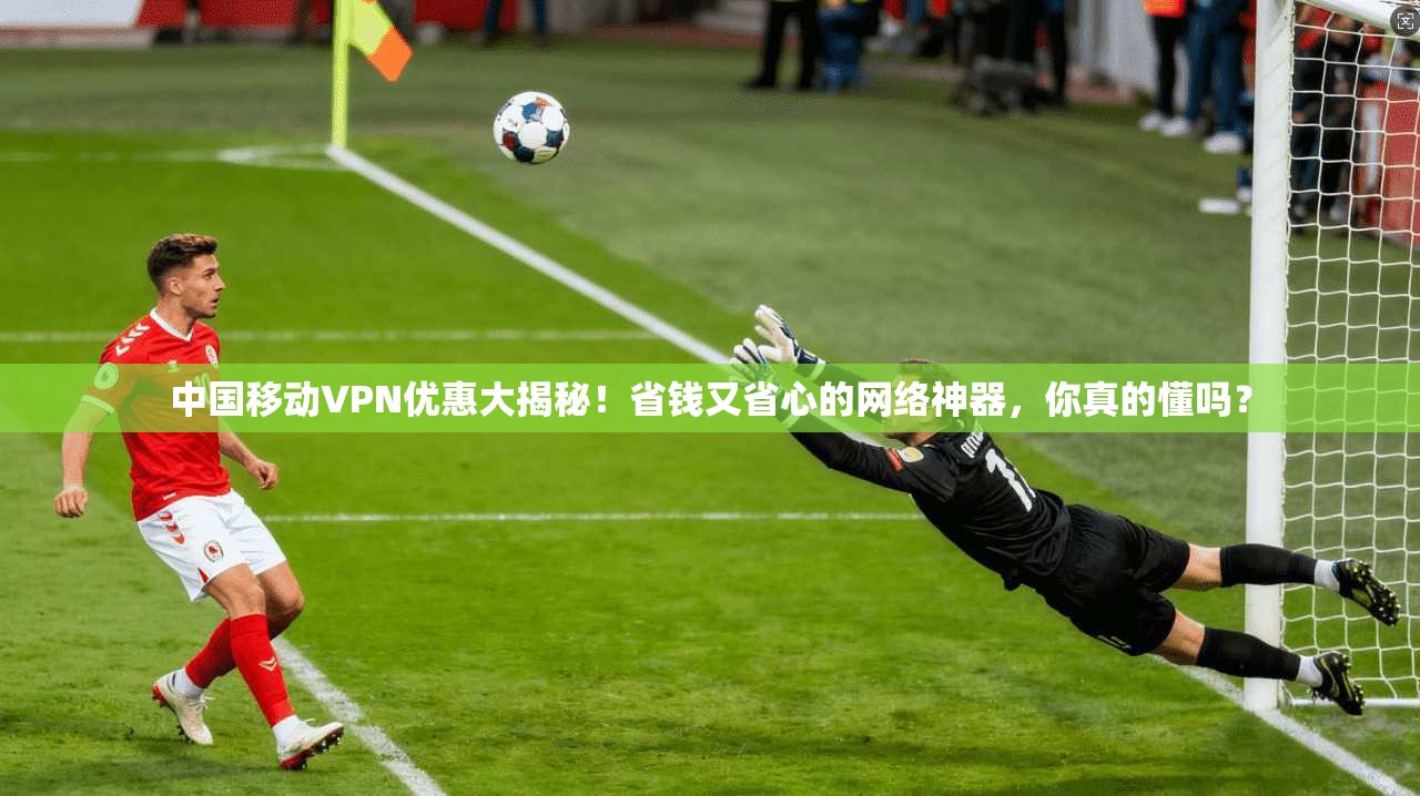 中国移动VPN优惠大揭秘！省钱又省心的网络神器，你真的懂吗？