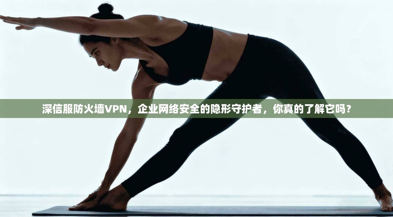 深信服防火墙VPN，企业网络安全的隐形守护者，你真的了解它吗？
